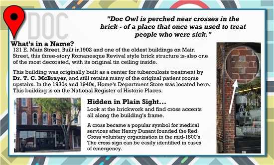 Doc Owl is perched near crosses in the brick, of a place that was once used to threat people who were sick.  What's in a Name? 121 E. Main Street. Built in 1902 and one of the oldest builds on Main Street, this three-story Romanesque Revival style brick structure is also one of the most decorated, with its original ceiling inside.   This building was originally built as a center for tuberculosis treatment by Dr. T.C. McBrayer, and still retains many of the original patient rooms upstairs. In the 1930s and 1940s, Home's Department Store was located here. This building is on the National Register of Historic Places.   Hidden in Plain Sight…  Look at the brickwork and find cross accents all along the buildings frame.   A cross became a popular symbol for medical services after Henry Dunant founded the Red Cross voluntary organization in the mid-1800s. The cross sign can be easily identified in cases of emergency. 