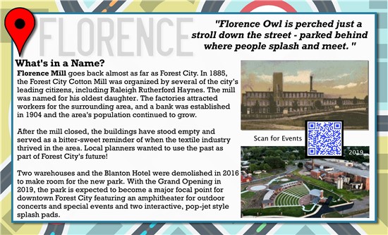 Florence Owl is perched just a stroll down the street, parked behind where people splash and meet.   What's in a Name? Florence Mill goes back almost as far as Forest City. In 1885, the Forest City Cotton Mill was organized by several of the city's leading citizen, including Raleigh Rutherford Haynes. The mill was named for his oldest daughter. The factories attracted workers for the surrounding area, and a bank was established in 1904 and the area's population continued to grow.  After the mill closed, the buildings have stood empty and served as a bitter-sweet reminder of when the textile industry thrived in the area. Local planners wanted to use the past as part of Forest City's future!  Two warehouses and the Blanton Hotel were demolished in 2016 to make room for the new park. With the Grand Opening in 2019, the park is expected to become a major focal point for downtown Forest City featuring an amphitheater for outdoor concerts and special events and two interactive, pop-jet style splash pads. 