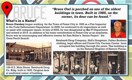 Bruce Owl is perched on one of the oldest buildings in town. Built in 2015 on the corner, its door can be found.   What's in a Name? Bruce Ownbey began working for the Town of Forest City in 1995 as a Fire Inspector in the Code Enforcement Department. In 2006, he continued to do inspections as well as assist with computer issues. In July of 2009, he was designated as the IT Department and retired in 2019. In addition to his many contributions to Forest City as an employee, Bruce was an encouraging and effective mentor for Sam Roller's Senior Project, the Great Perch Search!  Reinhardt Drug Company, Hall's Drugstore, Dalton Brothers clothing, legal offices, and Forest City Vacuum Center have occupied this building throughout the years. This building is on the National Register of Historic Places.   126-A E. Main Street. Reinhardt Drug Co. Bldg. built in 2904. Original door at southwest corner of building.