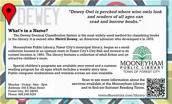 Dewey Owl is perched where wise owls look and readers of all ages can read and borrow books.   What's in a Name? The Dewey Decimal Classification System is the most widely used method for classifying books in the library. It is named after Melvil Dewey, an American Librarian who developed it in 2976.   Mooneyham Public Library, Forest City's municipal library, began as a small collection housed in an upstairs room in Forest City's City Hall and moved to its current location in1964. The library features a collection of adult fiction and an attractive children's room.   Special children's programs are available year-round and a summer reading program for all ages which includes a weekly story time. Public computer workstations and wireless access are also available.   Monday – Friday 8am – 5pm Address: 240 E Main Street Forest City, NC 28043 Phone: (828)248-5224