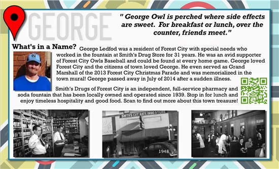 George Owl is perched where side effects are sweet. For breakfast or lunch, over the counter, friends meet.   What's in a Name? George Ledford was a resident of Forest City with special needs who worked in the fountain at Smiths Drug Store for 31 years. He was an avid supporter of Forest City Owls Baseball and could be found at every home game. George loved Forest City and the citizens of the town loved George. He even served as Grand Marshall of the 2013 Forest City Christmas Parade and was memorialized in the town mural! George passed away in July of 2014 after a sudden illness.   Smiths Drugs of Forest City is an independent, full-service pharmacy and soda fountain that has been locally owned and operated since 1939. Stop in for lunch and enjoy timeless hospitality and good food.