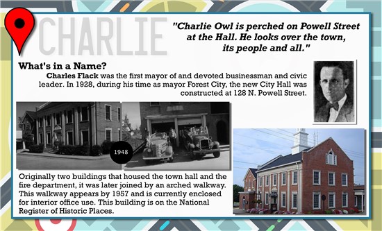 Charlie Owl is perched on Powell Street at the Hall. He looks over the town, its people and all.   What's in a Name? Charles Flack was the first mayor of and devoted businessman and civic leader. In 1928, during his time as mayor Forest City, the new City Hall was constructed at 128 N. Powell Street.   Originally two buildings that housed town hall and the fire department, it was later joined by an arched walkway. This walkway appears by 1957 and is currently enclosed for interior office use. This building is on the National Register of Historic Places.