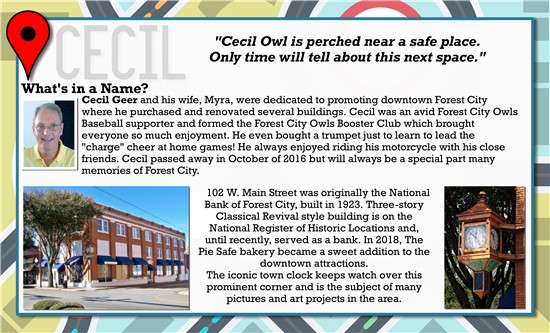 Cecil Owl is perched near a safe place. Only time will tell about this next space.  What's in a Name? Cecil Geer and his wife, Myra, were dedicated to promoting downtown Forest City where he purchased and renovated several buildings. Cecil was an avid Forest City Owls Baseball supporter and formed the Forest City Owls Booster Club which brought everyone so much enjoyment. He even bought a trumpet just to learn to lead the 