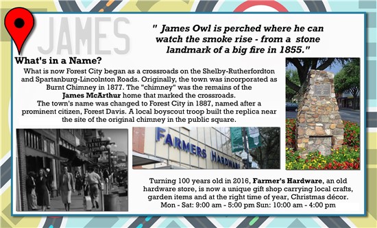 James Owl is perched where he can watch the smoke rise, from a stone landmark of a big fire in 1855.   What's in a Name? What is now Forest City began as a crossroads on the Shelby-Rutherfordton and Spartanburg-Lincolnton Roads. Originally, the town was incorporated as Burnt Chimney in 1877. The 