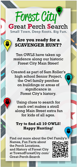 Forest City  Great Perch Search Small Town. Deep Roots. Big Fun.  Are you ready for a SCAVENGER HUNT?  Ten OWLS have taken up residence along our historic Forest City Main Street!  Created as part of Sam Roller's high school senior project, the Owl family perches on buildings or areas of significance in Forest City's history.  Using clues to search for each owl makes a stroll along Main Street extra fun for kids of all ages.   Try to find all 10 OWLS! Happy Hunting!