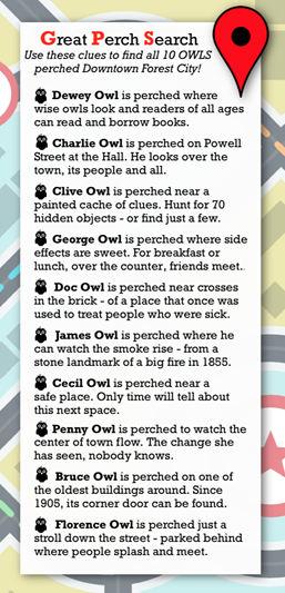 Great Perch Search Use these clues to find all 10 OWLS perched in Downtown Forest City!  Dewey Owl               Is perched where wise owls look and reads of all ages can read an borrow books.   Charlie Owl Is perched on Powell Street at the Hall. He looks over the town, its people and all.    Clive Owl                  Is perched near a painted cache of clues. Hunt for 70 hidden objects or find just a few.   George Owl Is perched where side effects are sweet. For breakfast or lunch, over the counter, friends meet….   Doc Owl               Is perched near crosses in the brick, of a place that was used to treat people who were sick.   James Owl Is perched where he can watch the smoke rise, from a stone landmark of a big fire in 1885.  Cecil Owl Is perched near a safe place. Only time will tell about this next space.   Penny Owl Is perched to watch the center of town flow. The changes she has seen, nobody knows.    Bruce Owl Is perched on one of the oldest buildings around. Since 1905, its corner can be found.  Florence Owl Is perched just a stroll down the street, parked behind where people splash and meet.